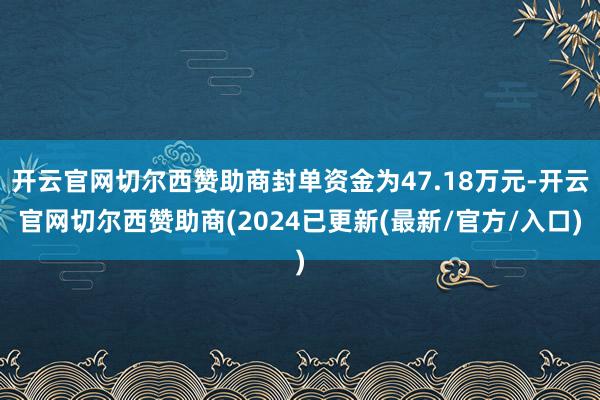 开云官网切尔西赞助商封单资金为47.18万元-开云官网切尔西赞助商(2024已更新(最新/官方/入口)