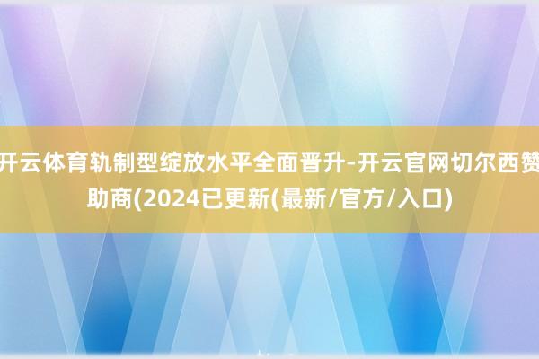 开云体育轨制型绽放水平全面晋升-开云官网切尔西赞助商(2024已更新(最新/官方/入口)