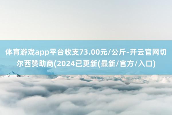 体育游戏app平台收支73.00元/公斤-开云官网切尔西赞助商(2024已更新(最新/官方/入口)