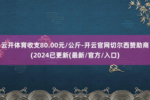 云开体育收支80.00元/公斤-开云官网切尔西赞助商(2024已更新(最新/官方/入口)