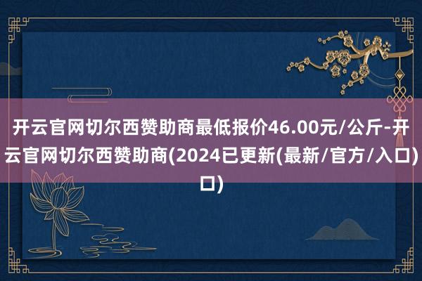 开云官网切尔西赞助商最低报价46.00元/公斤-开云官网切尔西赞助商(2024已更新(最新/官方/入口)