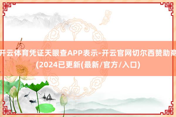 开云体育凭证天眼查APP表示-开云官网切尔西赞助商(2024已更新(最新/官方/入口)