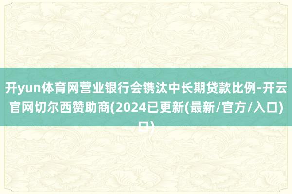 开yun体育网营业银行会镌汰中长期贷款比例-开云官网切尔西赞助商(2024已更新(最新/官方/入口)