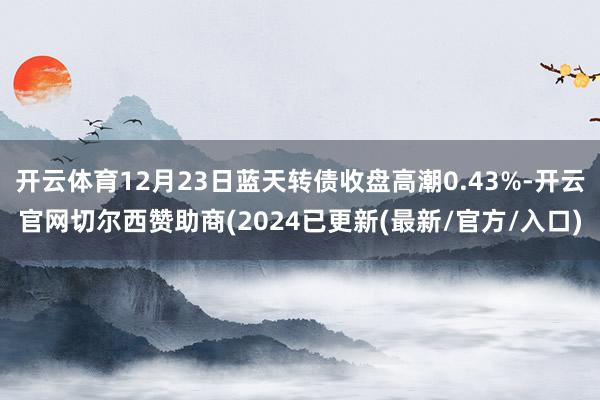 开云体育12月23日蓝天转债收盘高潮0.43%-开云官网切尔西赞助商(2024已更新(最新/官方/入口)