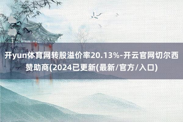 开yun体育网转股溢价率20.13%-开云官网切尔西赞助商(2024已更新(最新/官方/入口)