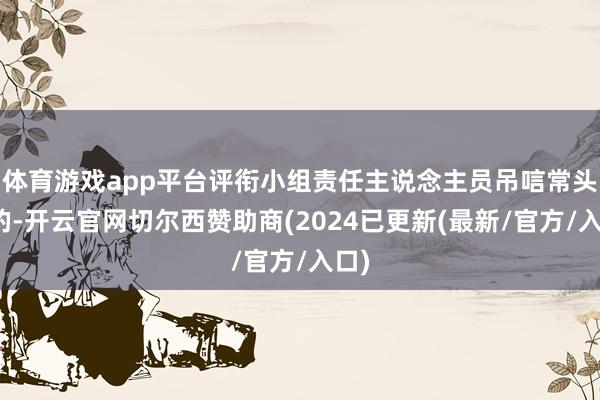 体育游戏app平台评衔小组责任主说念主员吊唁常头疼的-开云官网切尔西赞助商(2024已更新(最新/官方/入口)