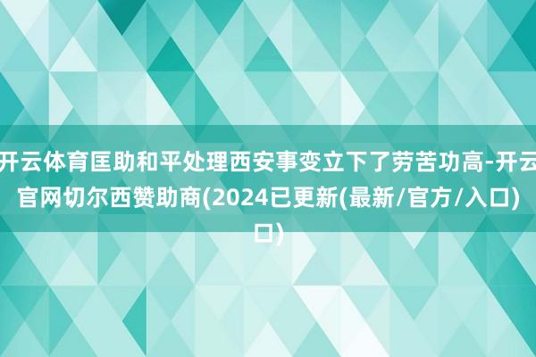 开云体育匡助和平处理西安事变立下了劳苦功高-开云官网切尔西赞助商(2024已更新(最新/官方/入口)