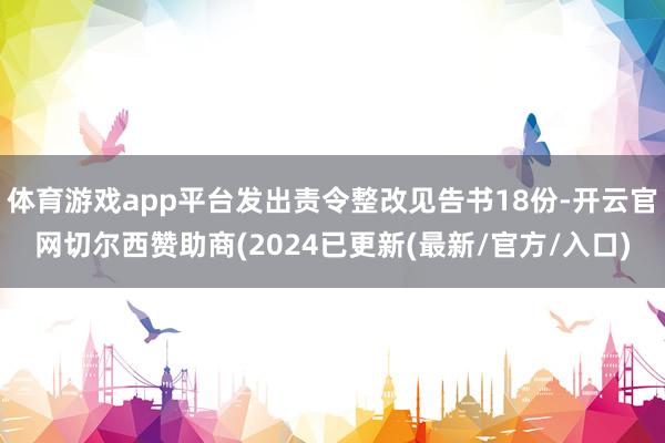 体育游戏app平台发出责令整改见告书18份-开云官网切尔西赞助商(2024已更新(最新/官方/入口)