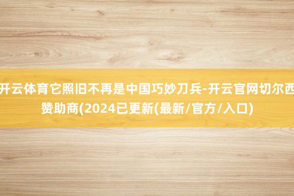 开云体育它照旧不再是中国巧妙刀兵-开云官网切尔西赞助商(2024已更新(最新/官方/入口)