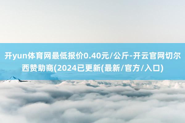 开yun体育网最低报价0.40元/公斤-开云官网切尔西赞助商(2024已更新(最新/官方/入口)
