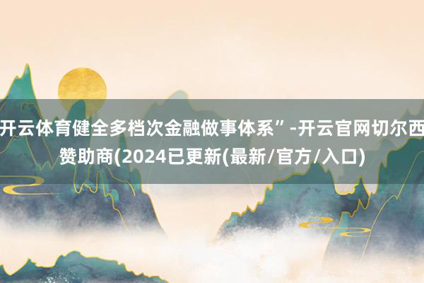 开云体育健全多档次金融做事体系”-开云官网切尔西赞助商(2024已更新(最新/官方/入口)