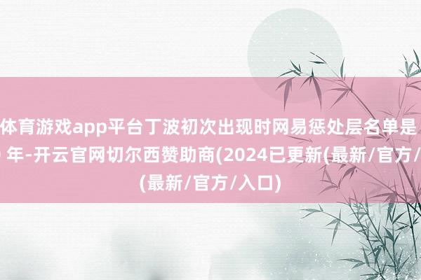 体育游戏app平台丁波初次出现时网易惩处层名单是 2000 年-开云官网切尔西赞助商(2024已更新(最新/官方/入口)