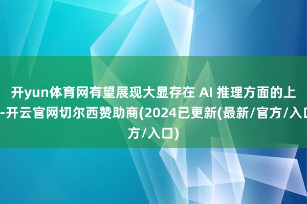 开yun体育网有望展现大显存在 AI 推理方面的上风-开云官网切尔西赞助商(2024已更新(最新/官方/入口)