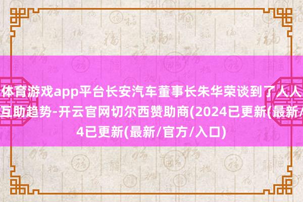 体育游戏app平台长安汽车董事长朱华荣谈到了人人车企之间的互助趋势-开云官网切尔西赞助商(2024已更新(最新/官方/入口)