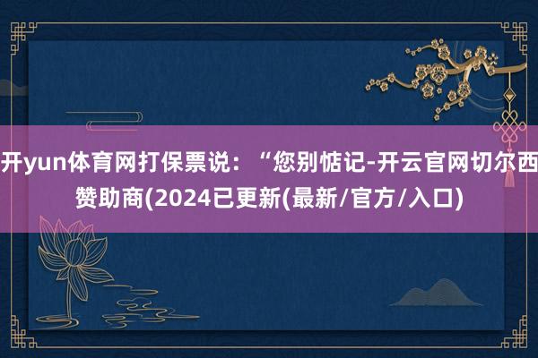 开yun体育网打保票说：“您别惦记-开云官网切尔西赞助商(2024已更新(最新/官方/入口)