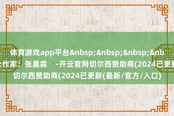 体育游戏app平台&nbsp;&nbsp;&nbsp;&nbsp;&nbsp;&nbsp;作家：张晨霖    -开云官网切尔西赞助商(2024已更新(最新/官方/入口)