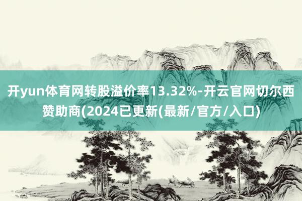 开yun体育网转股溢价率13.32%-开云官网切尔西赞助商(2024已更新(最新/官方/入口)