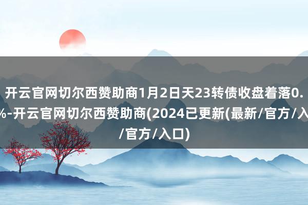 开云官网切尔西赞助商1月2日天23转债收盘着落0.97%-开云官网切尔西赞助商(2024已更新(最新/官方/入口)