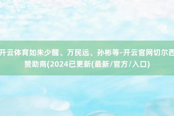 开云体育如朱少醒、万民远、孙彬等-开云官网切尔西赞助商(2024已更新(最新/官方/入口)