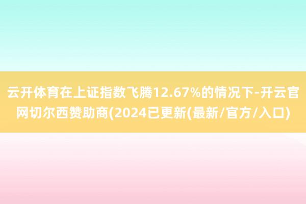 云开体育在上证指数飞腾12.67%的情况下-开云官网切尔西赞助商(2024已更新(最新/官方/入口)