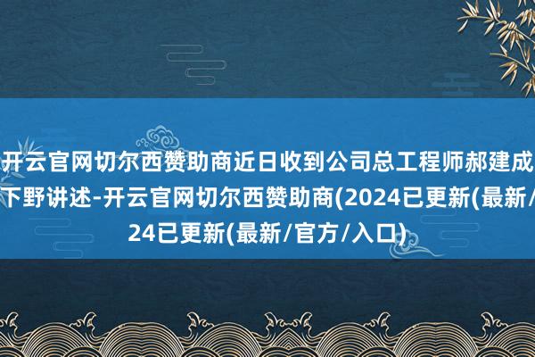 开云官网切尔西赞助商近日收到公司总工程师郝建成先生的书面下野讲述-开云官网切尔西赞助商(2024已更新(最新/官方/入口)