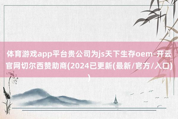 体育游戏app平台贵公司为js天下生存oem-开云官网切尔西赞助商(2024已更新(最新/官方/入口)