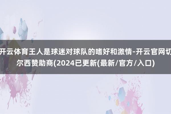 开云体育王人是球迷对球队的嗜好和激情-开云官网切尔西赞助商(2024已更新(最新/官方/入口)
