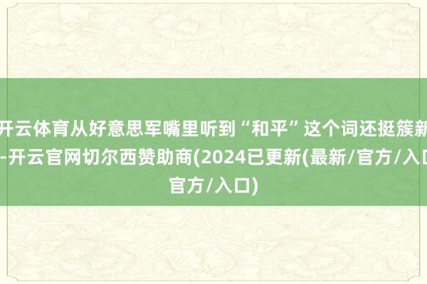 开云体育从好意思军嘴里听到“和平”这个词还挺簇新的-开云官网切尔西赞助商(2024已更新(最新/官方/入口)