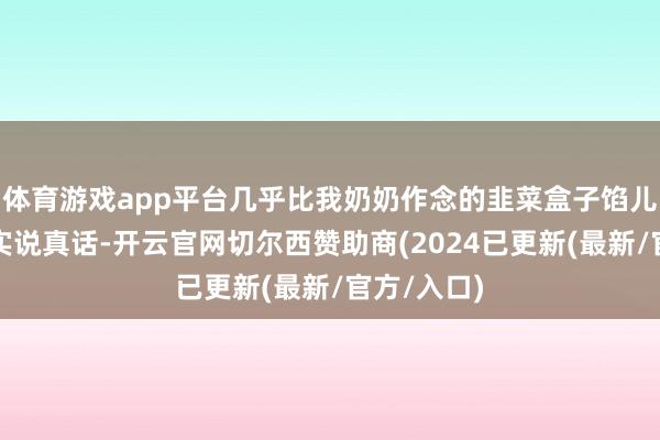 体育游戏app平台几乎比我奶奶作念的韭菜盒子馅儿还足！其实说真话-开云官网切尔西赞助商(2024已更新(最新/官方/入口)