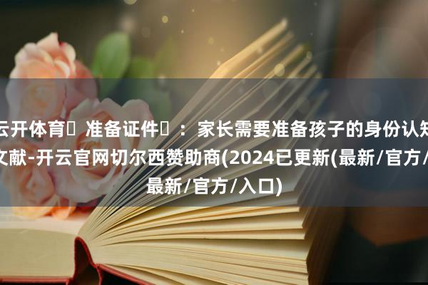 云开体育准备证件:家长需要准备孩子的身份认知注解文献-开云官网切尔西赞助商(2024已更新(最新/官方/入口)