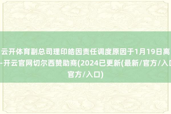 云开体育副总司理印皓因责任调度原因于1月19日离任-开云官网切尔西赞助商(2024已更新(最新/官方/入口)