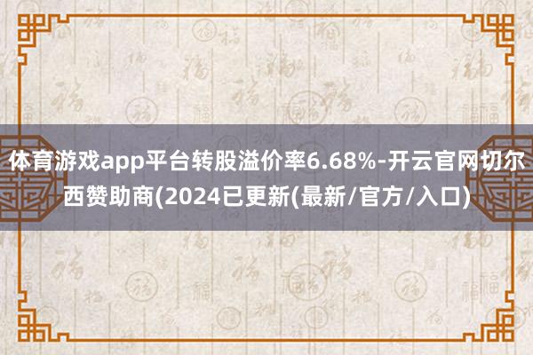 体育游戏app平台转股溢价率6.68%-开云官网切尔西赞助商(2024已更新(最新/官方/入口)