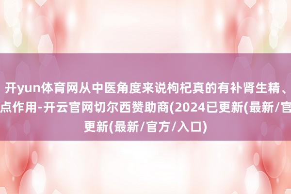 开yun体育网从中医角度来说枸杞真的有补肾生精、养肝明地点作用-开云官网切尔西赞助商(2024已更新(最新/官方/入口)