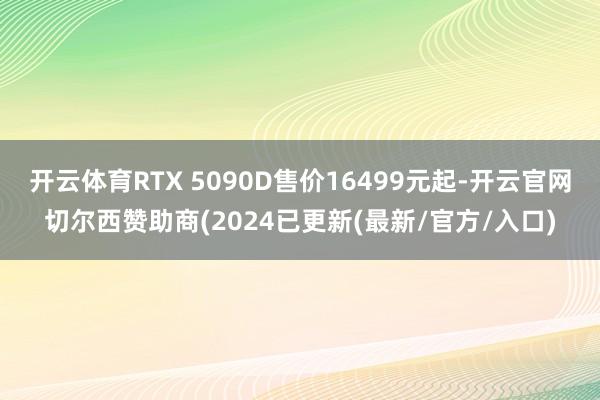 开云体育RTX 5090D售价16499元起-开云官网切尔西赞助商(2024已更新(最新/官方/入口)